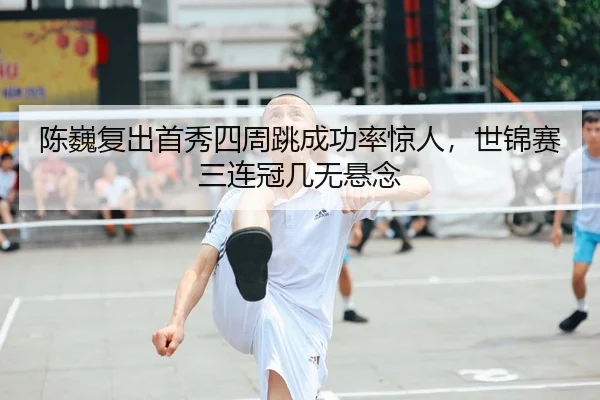 陈巍复出首秀四周跳成功率惊人，世锦赛三连冠几无悬念