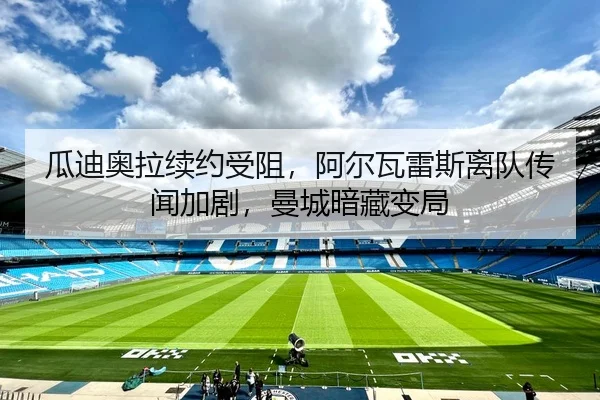 瓜迪奥拉续约受阻，阿尔瓦雷斯离队传闻加剧，曼城暗藏变局